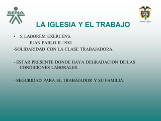 LA IGLESIA Y EL TRABAJO
• 5. LABOREM EXERCENS.
JUAN PABLO II. 1981
-SOLIDARIDAD CON LA CLASE TRABAJADORA.
- ESTAR PRESENTE DONDE HAYA DEGRADACION DE LAS
CONDICIONES LABORALES.
- SEGURIDAD PARA EL TRABAJADOR Y SU FAMILIA.
 