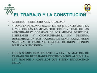 EL TRABAJO Y LA CONSTITUCION
• ARTICULO 13. DERECHO A LA IGUALDAD
• “TODAS LA PERSONAS NACEN LIBRES E IGUALES ANTE LA
LEY, RECIBIRÁN LA MISMA PROTECCIÓN Y TRATO DE LAS
AUTORIDADESY GOZARAN DE LOS MISMOS DERECHOS,
LIBERTADES Y OPORTUNIDADES, SIN NINGUNA
DISCRIMINACION POR RAZONES DE SEXO, RAZA,ORIGEN
NACIONAL O FAMILIAR, LENGUA, RELIGIÓN, OPINION
POLITICA O FILOSOFICA………”
• TODOS SOMOS IGUALES ANTE LA LEY, EN MATERIA DE
TRABAJO NO DEBE HABER DISCRIMINACION ALGUNA. LA
LEY PROTEGE A AQUELLOS QUE TIENEN INCAPACIDAD
FISICA.
 