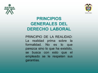 PRINCIPIOS
GENERALES DEL
DERECHO LABORAL
PRINCIPIO DE LA REALIDAD:
La realidad prima sobre la
formalidad. No es lo que
parezca sino lo que ha existido,
se busca con esto que el
empleado se le respeten sus
garantías.
 