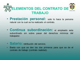 ELEMENTOS DEL CONTRATO DE
TRABAJO
• Prestación personal: solo lo hace la persona
natural con la cual se ha realizado el contrato.
• Continua subordinación: el empleado esta
subordinado sin sobre pasar del derechos mínimos del
trabajador.
• Salario: retribución del servicio.
• Basta con que se den los dos primeros para que se de el
contrato de trabajo (contrato realidad).
 
