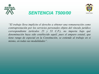 SENTENCIA T500/00
“El trabajo lleva implícito el derecho a obtener una remuneración como
contraprestación por los servicios personales objeto del vínculo jurídico
correspondiente (artículos 25 y 53 C.P.), no importa bajo qué
denominación haya sido establecido aquél, pues el amparo estatal, que
tiene rango de especial en la Constitución, se extiende al trabajo en si
mismo, en todas sus modalidades”.
 