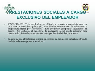 PRESTACIONES SOCIALES A CARGO
EXCLUSIVO DEL EMPLEADOR
• VACACIONES: Todo empleador esta obligado a conceder a sus trabajadores por
cada año de servicios, quince (15) días hábiles consecutivos de vacaciones y
proporcionalmente por fracciones. Esta prohibido compensar vacaciones en
dinero. Sin embargo el ministerio de protección social puede autorizar para
mayores de 18 años la compensación hasta por la mitad de las vacaciones.
• En caso de que el trabajador termine su contrato de trabajo sin haberlas disfrutado
también deben compensarse en dinero
 