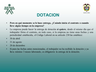 DOTACION
• Pero en qué momento se le hace entrega, ¿Cuándo inicia el contrato o cuando
lleve algún tiempo en la empresa?
• La empresa puede hacer la entrega de dotación si quiere, desde el mismo día que el
trabajador firma el contrato, en todo caso, si la empresa no tiene unas fechas y una
periodicidad establecida, el Código Laboral en su artículo 230 las establece:
• 30 de abril
• 31 de agosto
• 20 de diciembre
• Si para las fechas antes mencionadas, el trabajador no ha recibido la dotación y ya
lleva mínimo 3 meses laborando, es obligatorio la entrega de la dotación.
 
