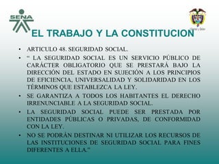 EL TRABAJO Y LA CONSTITUCION
• ARTICULO 48. SEGURIDAD SOCIAL.
• “ LA SEGURIDAD SOCIAL ES UN SERVICIO PÚBLICO DE
CARÁCTER OBLIGATORIO QUE SE PRESTARÁ BAJO LA
DIRECCIÓN DEL ESTADO EN SUJECIÓN A LOS PRINCIPIOS
DE EFICIENCIA, UNIVERSALIDAD Y SOLIDARIDAD EN LOS
TÉRMINOS QUE ESTABLEZCA LA LEY.
• SE GARANTIZA A TODOS LOS HABITANTES EL DERECHO
IRRENUNCIABLE A LA SEGURIDAD SOCIAL.
• LA SEGURIDAD SOCIAL PUEDE SER PRESTADA POR
ENTIDADES PÚBLICAS O PRIVADAS, DE CONFORMIDAD
CON LA LEY.
• NO SE PODRÁN DESTINAR NI UTILIZAR LOS RECURSOS DE
LAS INSTITUCIONES DE SEGURIDAD SOCIAL PARA FINES
DIFERENTES A ELLA.”
 