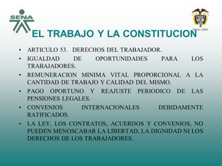 EL TRABAJO Y LA CONSTITUCION
• ARTICULO 53. DERECHOS DEL TRABAJADOR.
• IGUALDAD DE OPORTUNIDADES PARA LOS
TRABAJADORES.
• REMUNERACION MINIMA VITAL PROPORCIONAL A LA
CANTIDAD DE TRABAJO Y CALIDAD DEL MISMO.
• PAGO OPORTUNO Y REAJUSTE PERIODICO DE LAS
PENSIONES LEGALES.
• CONVENIOS INTERNACIONALES DEBIDAMENTE
RATIFICADOS.
• LA LEY, LOS CONTRATOS, ACUERDOS Y CONVENIOS, NO
PUEDEN MENOSCABAR LA LIBERTAD, LA DIGNIDAD NI LOS
DERECHOS DE LOS TRABAJADORES.
 