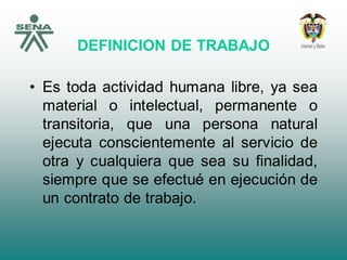 DEFINICION DE TRABAJO
• Es toda actividad humana libre, ya sea
material o intelectual, permanente o
transitoria, que una persona natural
ejecuta conscientemente al servicio de
otra y cualquiera que sea su finalidad,
siempre que se efectué en ejecución de
un contrato de trabajo.
 