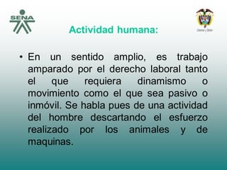 Actividad humana:
• En un sentido amplio, es trabajo
amparado por el derecho laboral tanto
el que requiera dinamismo o
movimiento como el que sea pasivo o
inmóvil. Se habla pues de una actividad
del hombre descartando el esfuerzo
realizado por los animales y de
maquinas.
 