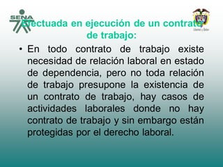 Efectuada en ejecución de un contrato
de trabajo:
• En todo contrato de trabajo existe
necesidad de relación laboral en estado
de dependencia, pero no toda relación
de trabajo presupone la existencia de
un contrato de trabajo, hay casos de
actividades laborales donde no hay
contrato de trabajo y sin embargo están
protegidas por el derecho laboral.
 