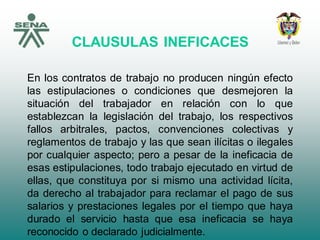 CLAUSULAS INEFICACES
En los contratos de trabajo no producen ningún efecto
las estipulaciones o condiciones que desmejoren la
situación del trabajador en relación con lo que
establezcan la legislación del trabajo, los respectivos
fallos arbitrales, pactos, convenciones colectivas y
reglamentos de trabajo y las que sean ilícitas o ilegales
por cualquier aspecto; pero a pesar de la ineficacia de
esas estipulaciones, todo trabajo ejecutado en virtud de
ellas, que constituya por si mismo una actividad lícita,
da derecho al trabajador para reclamar el pago de sus
salarios y prestaciones legales por el tiempo que haya
durado el servicio hasta que esa ineficacia se haya
reconocido o declarado judicialmente.
 