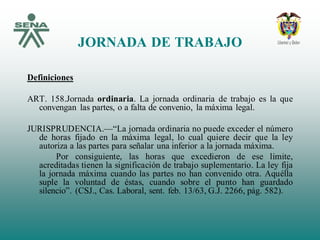 JORNADA DE TRABAJO
Definiciones
ART. 158.Jornada ordinaria. La jornada ordinaria de trabajo es la que
convengan las partes, o a falta de convenio, la máxima legal.
JURISPRUDENCIA.—“La jornada ordinaria no puede exceder el número
de horas fijado en la máxima legal, lo cual quiere decir que la ley
autoriza a las partes para señalar una inferior a la jornada máxima.
Por consiguiente, las horas que excedieron de ese límite,
acreditadas tienen la significación de trabajo suplementario. La ley fija
la jornada máxima cuando las partes no han convenido otra. Aquélla
suple la voluntad de éstas, cuando sobre el punto han guardado
silencio”. (CSJ., Cas. Laboral, sent. feb. 13/63, G.J. 2266, pág. 582).
 