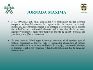 JORNADA MAXIMA
• c) L. 789/2002, art. 51.El empleador y el trabajador pueden acordar
temporal o indefinidamente la organización de turnos de trabajo
sucesivos, que permitan operar a la empresa o secciones de la misma
sin solución de continuidad durante todos los días de la semana,
siempre y cuando el respectivo turno no exceda de seis (6) horas al día
y treinta y seis (36) a la semana;
• En este caso no habrá lugar al recargo nocturno ni al previsto para el
trabajo dominical o festivo, pero el trabajador devengará el salario
correspondiente a la jornada ordinaria de trabajo, respetando siempre
el mínimo legal o convencional y tendrá derecho a un día de descanso
remunerado.
 