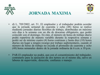 JORNADA MAXIMA
• d) L. 789/2002, art. 51. El empleador y el trabajador podrán acordar
que la jornada semanal de cuarenta y ocho (48) horas se realice
mediante jornadas diarias flexibles de trabajo, distribuidas en máximo
seis días a la semana con un día de descanso obligatorio, que podrá
coincidir con el domingo. En éste, el número de horas de trabajo diario
podrá repartirse de manera variable durante la respectiva semana y
podrá ser de mínimo cuatro (4) horas continuas y hasta diez (10) horas
diarias sin lugar a ningún recargo por trabajo suplementario, cuando el
número de horas de trabajo no exceda el promedio de cuarenta y ocho
(48) horas semanales dentro de la jornada ordinaria de 6 a.m. a 10 p.m.
• PAR.El empleador no podrá, aun con el consentimiento del trabajador,
contratarlo para la ejecución de dos turnos en el mismo día, salvo en
labores de supervisión, dirección, confianza o manejo.
 