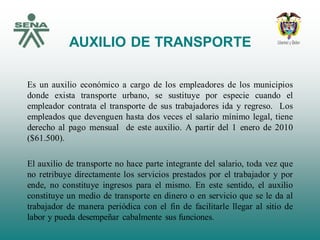 AUXILIO DE TRANSPORTE
Es un auxilio económico a cargo de los empleadores de los municipios
donde exista transporte urbano, se sustituye por especie cuando el
empleador contrata el transporte de sus trabajadores ida y regreso. Los
empleados que devenguen hasta dos veces el salario mínimo legal, tiene
derecho al pago mensual de este auxilio. A partir del 1 enero de 2010
($61.500).
El auxilio de transporte no hace parte integrante del salario, toda vez que
no retribuye directamente los servicios prestados por el trabajador y por
ende, no constituye ingresos para el mismo. En este sentido, el auxilio
constituye un medio de transporte en dinero o en servicio que se le da al
trabajador de manera periódica con el fin de facilitarle llegar al sitio de
labor y pueda desempeñar cabalmente sus funciones.
 