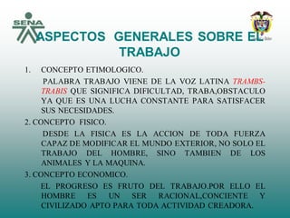 ASPECTOS GENERALES SOBRE EL
TRABAJO
1. CONCEPTO ETIMOLOGICO.
PALABRA TRABAJO VIENE DE LA VOZ LATINA TRAMBS-
TRABIS QUE SIGNIFICA DIFICULTAD, TRABA,OBSTACULO
YA QUE ES UNA LUCHA CONSTANTE PARA SATISFACER
SUS NECESIDADES.
2. CONCEPTO FISICO.
DESDE LA FISICA ES LA ACCION DE TODA FUERZA
CAPAZ DE MODIFICAR EL MUNDO EXTERIOR, NO SOLO EL
TRABAJO DEL HOMBRE, SINO TAMBIEN DE LOS
ANIMALES Y LA MAQUINA.
3. CONCEPTO ECONOMICO.
EL PROGRESO ES FRUTO DEL TRABAJO.POR ELLO EL
HOMBRE ES UN SER RACIONAL,CONCIENTE Y
CIVILIZADO APTO PARA TODA ACTIVIDAD CREADORA.
 