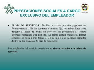 PRESTACIONES SOCIALES A CARGO
EXCLUSIVO DEL EMPLEADOR
• PRIMA DE SERVICIOS: 30 días de salario por año pagaderos en
forma semestral. En los contratos a termino fijo, los trabajadores tiene
derecho al pago de prima de servicios en proporción al tiempo
laborado cualquiera que este sea. La prima correspondiente al primer
semestre se paga a mas tardar el 30 de junio y el segundo semestre
dentro de los primeros 20 días de diciembre.
Los empleados del servicio doméstico no tienen derecho a la prima de
servicios.
 