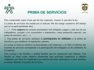 PRIMA DE SERVICIOS
Para comprender mejor el por qué de esta respuesta, veamos lo que dice la ley.
La prima de servicios fue creada por el artículo 306 del código sustantivo del trabajo
que en su parte pertinente dice:
(…) 1. Toda empresa de carácter permanente está obligada a pagar a cada uno de sus
trabajadores, excepto a los ocasionales o transitorios, como prestación especial, una
prima de servicios, así: (…)
2. Esta prima de servicios sustituye la participación de utilidades y la prima de
beneficios que estableció la legislación anterior.
La norma es clara en referirse exclusivamente a las empresas, y es clara en afirmar que
la prima de servicios corresponde a la participación del trabajador en las utilidades de
la empresa.
Esto excluye a las familias o unidad familiar que no constituyen una empresa. Una
familia no tiene como objetivo desarrollar una actividad económica y obtener
utilidades, por tanto los empleados que presten servicios domésticos a estas familias,
no tienen derecho a la prima de servicios.
 