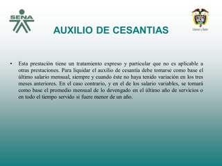 AUXILIO DE CESANTIAS
• Esta prestación tiene un tratamiento expreso y particular que no es aplicable a
otras prestaciones. Para liquidar el auxilio de cesantía debe tomarse como base el
último salario mensual, siempre y cuando éste no haya tenido variación en los tres
meses anteriores. En el caso contrario, y en el de los salario variables, se tomará
como base el promedio mensual de lo devengado en el último año de servicios o
en todo el tiempo servido si fuere menor de un año.
 