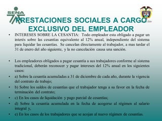 PRESTACIONES SOCIALES A CARGO
EXCLUSIVO DEL EMPLEADOR
• INTERESES SOBRE LA CESANTIA: Todo empleador esta obligado a pagar un
interés sobre las cesantías equivalente al 12% anual, independiente del sistema
para liquidar las cesantías. Se cancelan directamente al trabajador, a mas tardar el
31 de enero del año siguiente, y la no cancelación causa una sanción.
• Los empleadores obligados a pagar cesantía a sus trabajadores conforme al sistema
tradicional, deberán reconocer y pagar intereses del 12% anual en los siguientes
casos:
• a) Sobre la cesantía acumuladas a 31 de diciembre de cada año, durante la vigencia
del contrato de trabajo;
• b) Sobre los saldos de cesantías que el trabajador tenga a su favor en la fecha de
terminación del contrato;
• c) En los casos de liquidación y pago parcial de cesantías;
• d) Sobre la cesantía acumulada en la fecha de acogerse al régimen al salario
integral y,
• e) En los casos de los trabajadores que se acojan al nuevo régimen de cesantías.
 