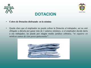 DOTACION
• Cobro de Dotación disfrazado en la nómina
• Queda claro que el empleador no puede cobrar la Dotación al trabajador, así no esté
obligado a dársela por ganar más de 2 salarios mínimos, si el empleador decide darla
a ese trabajador, no puede por ningún medio jurídico cobrarse, “ni siquiera en
módicas sumas de cien pesos quincenales”.
 