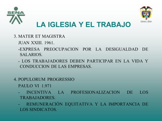 LA IGLESIA Y EL TRABAJO
3. MATER ET MAGISTRA
JUAN XXIII. 1961.
-EXPRESA PREOCUPACION POR LA DESIGUALDAD DE
SALARIOS.
- LOS TRABAJADORES DEBEN PARTICIPAR EN LA VIDA Y
CONDUCCION DE LAS EMPRESAS.
4. POPULORUM PROGRESSIO
PAULO VI 1.971
- INCENTIVA LA PROFESIONALIZACION DE LOS
TRABAJADORES.
- REMUNERACIÓN EQUITATIVA Y LA IMPORTANCIA DE
LOS SINDICATOS.
 