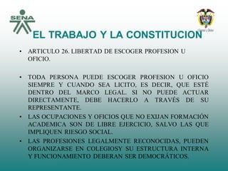 EL TRABAJO Y LA CONSTITUCION
• ARTICULO 26. LIBERTAD DE ESCOGER PROFESION U
OFICIO.
• TODA PERSONA PUEDE ESCOGER PROFESION U OFICIO
SIEMPRE Y CUANDO SEA LICITO, ES DECIR, QUE ESTÉ
DENTRO DEL MARCO LEGAL. SI NO PUEDE ACTUAR
DIRECTAMENTE, DEBE HACERLO A TRAVÉS DE SU
REPRESENTANTE.
• LAS OCUPACIONES Y OFICIOS QUE NO EXIJAN FORMACIÓN
ACADEMICA SON DE LIBRE EJERCICIO, SALVO LAS QUE
IMPLIQUEN RIESGO SOCIAL.
• LAS PROFESIONES LEGALMENTE RECONOCIDAS, PUEDEN
ORGANIZARSE EN COLEGIOSY SU ESTRUCTURA INTERNA
Y FUNCIONAMIENTO DEBERAN SER DEMOCRÁTICOS.
 