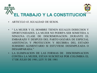 EL TRABAJO Y LA CONSTITUCION
• ARTICULO 43. IGUALDAD DE SEXOS.
• “ LA MUJER Y EL HOMBRE TIENEN IGUALES DERECHOS Y
OPORTUNIDADES. LA MUJER NO PODRPA SER SOMETIDA A
NINGUNA CLASE DE DISCRIMONACION. DURANTE EL
EMBARAZO Y DESPUES DEL PARTO GOZARÁ DE ESPECIAL
ASISTENCIA Y PROTECCION Y RECIBIRA DEL ESTADO
SUBSIDIO ALIMENTARIO SI ESTUVIESE DESEMPLEADA O
DESAMPARADA.”
• LA ELIMINACION DE LAS FORMAS DE DISCRIMINACION
CONTRA LA MUJER, ESTAN SUSCRITAS POR COLOMBIA EL
17 DE JULIO DE 1981, LEY 51 DE 1981
 