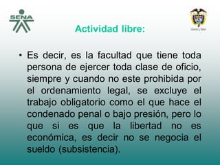 Actividad libre:
• Es decir, es la facultad que tiene toda
persona de ejercer toda clase de oficio,
siempre y cuando no este prohibida por
el ordenamiento legal, se excluye el
trabajo obligatorio como el que hace el
condenado penal o bajo presión, pero lo
que si es que la libertad no es
económica, es decir no se negocia el
sueldo (subsistencia).
 