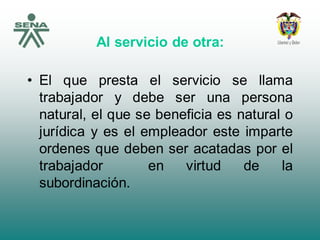 Al servicio de otra:
• El que presta el servicio se llama
trabajador y debe ser una persona
natural, el que se beneficia es natural o
jurídica y es el empleador este imparte
ordenes que deben ser acatadas por el
trabajador en virtud de la
subordinación.
 