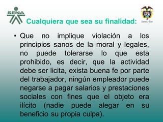 Cualquiera que sea su finalidad:
• Que no implique violación a los
principios sanos de la moral y legales,
no puede tolerarse lo que esta
prohibido, es decir, que la actividad
debe ser licita, exista buena fe por parte
del trabajador, ningún empleador puede
negarse a pagar salarios y prestaciones
sociales con fines que el objeto era
ilícito (nadie puede alegar en su
beneficio su propia culpa).
 