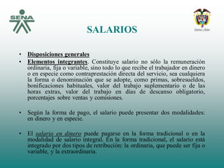 SALARIOS
• Disposiciones generales
• Elementos integrantes. Constituye salario no sólo la remuneración
ordinaria, fija o variable, sino todo lo que recibe el trabajador en dinero
o en especie como contraprestación directa del servicio, sea cualquiera
la forma o denominación que se adopte, como primas, sobresueldos,
bonificaciones habituales, valor del trabajo suplementario o de las
horas extras, valor del trabajo en días de descanso obligatorio,
porcentajes sobre ventas y comisiones.
• Según la forma de pago, el salario puede presentar dos modalidades:
en dinero y en especie.
• El salario en dinero puede pagarse en la forma tradicional o en la
modalidad de salario integral. En la forma tradicional, el salario está
integrado por dos tipos de retribución: la ordinaria, que puede ser fija o
variable, y la extraordinaria.
 