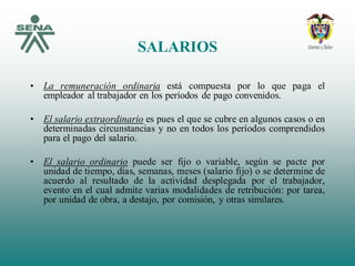 SALARIOS
• La remuneración ordinaria está compuesta por lo que paga el
empleador al trabajador en los períodos de pago convenidos.
• El salario extraordinario es pues el que se cubre en algunos casos o en
determinadas circunstancias y no en todos los períodos comprendidos
para el pago del salario.
• El salario ordinario puede ser fijo o variable, según se pacte por
unidad de tiempo, días, semanas, meses (salario fijo) o se determine de
acuerdo al resultado de la actividad desplegada por el trabajador,
evento en el cual admite varias modalidades de retribución: por tarea,
por unidad de obra, a destajo, por comisión, y otras similares.
 