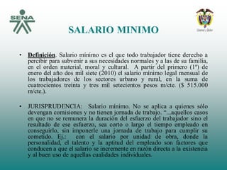 SALARIO MINIMO
• Definición. Salario mínimo es el que todo trabajador tiene derecho a
percibir para subvenir a sus necesidades normales y a las de su familia,
en el orden material, moral y cultural. A partir del primero (1º) de
enero del año dos mil siete (2010) el salario mínimo legal mensual de
los trabajadores de los sectores urbano y rural, en la suma de
cuatrocientos treinta y tres mil setecientos pesos m/cte. ($ 515.000
m/cte.).
• JURISPRUDENCIA: Salario mínimo. No se aplica a quienes sólo
devengan comisiones y no tienen jornada de trabajo. “...aquellos casos
en que no se remunera la duración del esfuerzo del trabajador sino el
resultado de ese esfuerzo, sea corto o largo el tiempo empleado en
conseguirlo, sin imponerle una jornada de trabajo para cumplir su
cometido. Ej.: con el salario por unidad de obra, donde la
personalidad, el talento y la aptitud del empleado son factores que
conducen a que el salario se incremente en razón directa a la existencia
y al buen uso de aquellas cualidades individuales.
 