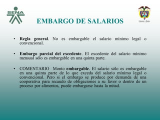 EMBARGO DE SALARIOS
• Regla general. No es embargable el salario mínimo legal o
convencional.
• Embargo parcial del excedente. El excedente del salario mínimo
mensual sólo es embargable en una quinta parte.
• COMENTARIO Monto embargable. El salario sólo es embargable
en una quinta parte de lo que exceda del salario mínimo legal o
convencional. Pero si el embargo se produce por demanda de una
cooperativa para recaudo de obligaciones a su favor o dentro de un
proceso por alimentos, puede embargarse hasta la mitad.
 