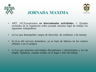 JORNADA MAXIMA
• ART. 162.Excepciones en determinadas actividades. 1. Quedan
excluidos de la regulación sobre jornada máxima legal de trabajo los
siguientes trabajadores:
• a) Los que desempeñan cargos de dirección, de confianza o de manejo
• b) (Los del servicio doméstico, ya se trate de labores en los centros
urbanos o en el campo);
• c) Los que ejerciten actividades discontinuas o intermitentes y los de
simple vigilancia, cuando residen en el lugar o sitio de trabajo.
 