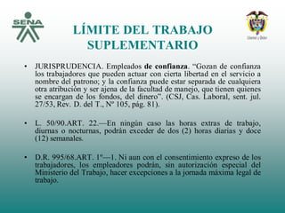 LÍMITE DEL TRABAJO
SUPLEMENTARIO
• JURISPRUDENCIA. Empleados de confianza. “Gozan de confianza
los trabajadores que pueden actuar con cierta libertad en el servicio a
nombre del patrono; y la confianza puede estar separada de cualquiera
otra atribución y ser ajena de la facultad de manejo, que tienen quienes
se encargan de los fondos, del dinero”. (CSJ, Cas. Laboral, sent. jul.
27/53, Rev. D. del T., Nº 105, pág. 81).
• L. 50/90.ART. 22.—En ningún caso las horas extras de trabajo,
diurnas o nocturnas, podrán exceder de dos (2) horas diarias y doce
(12) semanales.
• D.R. 995/68.ART. 1º—1. Ni aun con el consentimiento expreso de los
trabajadores, los empleadores podrán, sin autorización especial del
Ministerio del Trabajo, hacer excepciones a la jornada máxima legal de
trabajo.
 