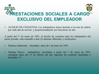 PRESTACIONES SOCIALES A CARGO
EXCLUSIVO DEL EMPLEADOR
• AUXILIO DE CESANTIAS: Los trabajadores tienen derecho a un mes de salario
por cada año de servicio y proporcionalmente por fracciones de año.
A partir del 1° de enero de 1991, el auxilio de cesantías para los trabajadores del
sector privado, está sometido a dos (2) sistemas diferentes y excluyentes:
• Sistema tradicional: vinculados antes de 1 de enero de 1991.
• Sistema Nuevo: trabajadores vinculados a partir del 1 de enero de 1991.
consignar antes del 15 de febrero del año siguiente las cesantías liquidadas a
diciembre 31.
 