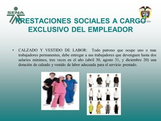 PRESTACIONES SOCIALES A CARGO
EXCLUSIVO DEL EMPLEADOR
• CALZADO Y VESTIDO DE LABOR: Todo patrono que ocupe uno o mas
trabajadores permanentes, debe entregar a sus trabajadores que devenguen hasta dos
salarios mínimos, tres veces en el año (abril 30, agosto 31, y diciembre 20) una
dotación de calzado y vestido de labor adecuada para el servicio prestado.
 