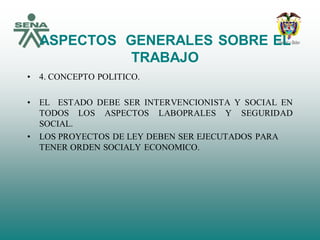 ASPECTOS GENERALES SOBRE EL
TRABAJO
• 4. CONCEPTO POLITICO.
• EL ESTADO DEBE SER INTERVENCIONISTA Y SOCIAL EN
TODOS LOS ASPECTOS LABOPRALES Y SEGURIDAD
SOCIAL.
• LOS PROYECTOS DE LEY DEBEN SER EJECUTADOS PARA
TENER ORDEN SOCIALY ECONOMICO.
 