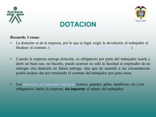 DOTACION
Recuerde 3 cosas:
• La dotación es de la empresa, por lo que es legal exigir la devolución al trabajador al
finalizar el contrato. (Modelo de acta de entrega y devolución de dotación)
• Cuando la empresa entrega dotación, es obligatorio por parte del trabajador usarla y
darle un buen uso, no hacerlo, puede acarrear no sólo la facultad al empleador de no
entregar otra dotación en futura entrega, sino que de acuerdo a las circunstancias
podría incluso dar por terminado el contrato del trabajador por justa causa.
• Los elementos de seguridad industrial (cascos, guantes, gafas, tapabocas, etc.) son
obligatorios darlos la empresa, sin importar el salario del trabajador.
 