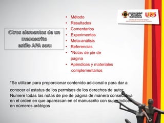 • Método
                             • Resultados
                             • Comentarios
                             • Experimentos
                             • Meta-análisis
                             • Referencias
                             • *Notas de pie de
                               pagina
                             • Apéndices y materiales
                               complementarios


*Se utilizan para proporcionar contenido adicional o para dar a
conocer el estatus de los permisos de los derechos de autor.
Numere todas las notas de pie de página de manera consecutiva
en el orden en que aparezcan en el manuscrito con superíndices
en números arábigos
 