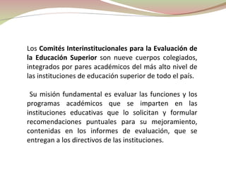 Los  Comités Interinstitucionales para la Evaluación de la Educación Superior  son nueve cuerpos colegiados, integrados por pares académicos del más alto nivel de las instituciones de educación superior de todo el país. Su misión fundamental es evaluar las funciones y los programas académicos que se imparten en las instituciones educativas que lo solicitan y formular recomendaciones puntuales para su mejoramiento, contenidas en los informes de evaluación, que se entregan a los directivos de las instituciones. 