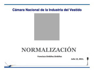 Cámara Nacional de la Industria del Vestido




     NORMALIZACIÓN
               Francisco Ordóñez Ordóñez
                                           Julio 13, 2011.
 