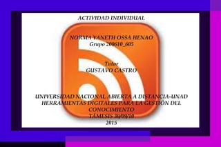 ACTIVIDAD INDIVIDUAL
NORMA YANETH OSSA HENAO
Grupo 200610_605
Tutor
GUSTAVO CASTRO
UNIVERSIDAD NACIONAL ABIERTA A DISTANCIA-UNAD
HERRAMIENTAS DIGITALES PARA LA GESTIÓN DEL
CONOCIMIENTO
TÁMESIS 30/09/10
2015
 