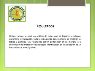 RESULTADOS
Deben exponerse aquí los análisis de datos que se lograron establecer
durante la investigación. Es la sección donde generalmente se emplean las
tablas y gráficos. Los resultados deben pertenecer en su mayoría a la
conjunción del método y los hallazgos identificados en la aplicación de las
herramientas investigativas.

 