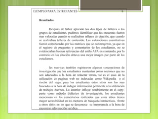 EJEMPLO PARA ESTUDIANTES

6

Resultados
Después de haber aplicado los dos tipos de talleres a los
grupos de estudiantes, pudimos identificar que las encuestas fueron
mas valoradas cuando se realizaban talleres de citación, que cuando
se realizaban talleres de contenido. Las valoraciones cuantitativas
fueron corroboradas por las matrices que se construyeron, ya que en
el registro de preguntas y comentarios de los estudiantes, no se
evidenciaban buenas referencias del estilo APA en contenido, por lo
contrario en las citación obtuvo una mejor imagen por parte de los
estudiantes.
las matrices también registraron algunas concepciones de
investigación que los estudiantes mantenían como nociones que no
son adecuadas a la hora de redactar textos, tal es el caso de la
utilización de paginas web no indexadas como Wikipedia o el
rincón del vago, para los estudiantes estos sitios son los mas
buscados a la hora de indagar información pertinente a la utilización
de trabajos escritos. Lo anterior influye notablemente en el copypaste como método didáctico de investigación, los estudiantes
mencionan en los comentarios realizados que estos sitios tienen
mayor accesibilidad en los motores de búsqueda interactivos, frente
a otros sitios en los que se desconoce su importancia a la hora de
encontrar información verídica.

 