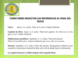 COMO DEBES REDACTAR LAS REFERENCIAS AL FINAL DEL
TEXTO
Libro:

Autor, A.A. (año). Título de la obra. Ciudad: Editorial

Capitulo de libro: Autor, A.A. (año). Título del capítulo. En Título de la obra
(pp. xx-xx). Ciudad: Editorial.
Publicaciones periódicas: Apellidos, A. A. (Año). Título del artículo.
Título de la publicación, volumen (número), pp. xx-xx. doi: xx.xxxxxxx
Internet: Apellidos, A.A. (año). Titulo del articulo. Recuperado el (fecha en que
consultó el articulo por internet) de http: sitio web de donde bajo la información.
La sangría francesa se utiliza después de la segunda línea.

 