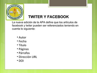 TWITER Y FACEBOOK
La nueva edición de la APA define que los artículos de
facebook y twiter pueden ser referenciados teniendo en
cuenta lo siguiente:

• Autor
• Fecha
• Título
• Páginas
• Párrafos
• Dirección URL
• DOI

 