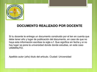 DOCUMENTO REALIZADO POR DOCENTE
Si tu docente te entrega un documento construido por el ten en cuenta que
debe tener año y lugar de publicación del documento, en caso de que no
haya esta información escribes la sigla s.f. Que significa sin fecha y si no
hay lugar se pone la universidad donde donde estudias, en este caso
UNIMINUTO.

Apellido autor (año) titulo del articulo. Ciudad: Universidad

 
