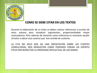 COMO SE DEBE CITAR EN LOS TEXTOS
Durante la elaboración de un texto se deben realizar referencias a escritos de
otros autores para introducir argumentos, proporcionándole mayor
contundencia. Pero además de tomarlos como referencia es necesario ayudar
al lector a ubicar esos autores que han servido de sustento.
LA CITA NO SOLO NOS DA UNA ORIENTACIÓN SOBRE LAS FUENTES
CONSULTADAS, NOS DEMUESTRA COMO PODEMOS FORJAR UN ESPIRITU
ETICO POR RESPECTAR LA PROPIEDAD INTELECTUAL DE LOS DEMAS

 