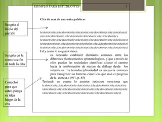 EJEMPLO PARA ESTUDIANTES

5

Cita de mas de cuarenta palabras

Sangría al
inicio del
párrafo

Sangría en la
construcción
de toda la cita

Conector
para que
usted ponga
su idea
luego de la
cita

textotextotextotextotextotextotextotextotextotextotextotextotextoext
otextotextotextotextotextotextotextotextotextotextotextototex
textotextotextotextotextotextotextotextotextotextotextotextotextotext
textextotextotextotextotextotextotextotextotextotextotextotextotextot
textotextotextotextotextotextotextotextotextotextotextotextotextotext
Tal y como lo asegura Gómez:
es necesario establecer elementos comunes entre los
diferentes planteamientos epistemológicos, y que a través de
ellos puedan las sociedades científicas allanar el camino
hacia la conformación de marcos de diálogo desde los
intersticios. La transdisciplinariedad es necesaria entonces
para transgredir las barreras científicas que atan el progreso
de la ciencia. (1991, p. 85)
Teniendo en cuenta lo anterior podemos mencionar que
textotextotextotextotextotextotextotextotextotextotextotextotextoe
xtotextotextotextotextotextotextotextotextotextotextotextototextote
xtotextotextotextotextotextotextotextotextotextotextotextotext.

 